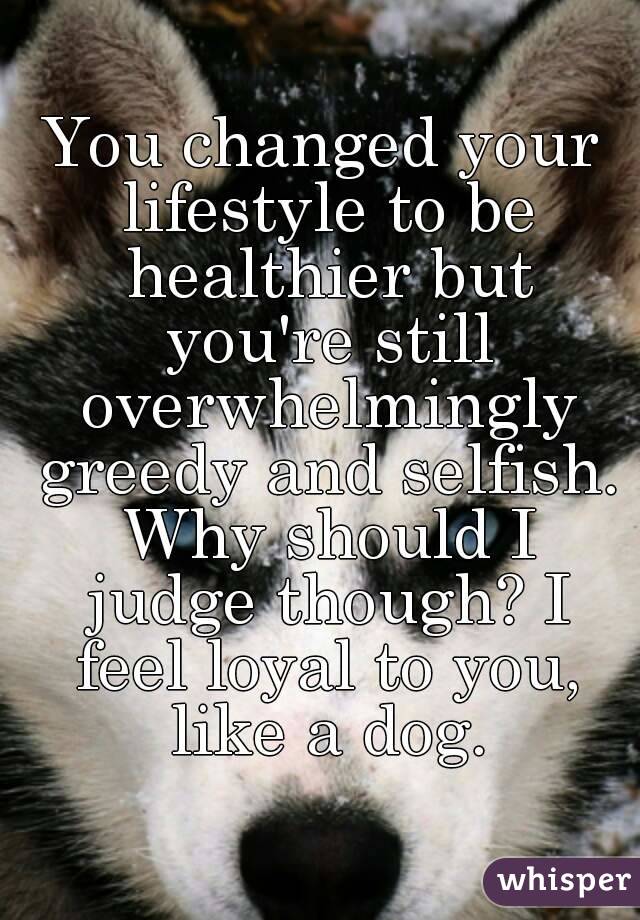 You changed your lifestyle to be healthier but you're still overwhelmingly greedy and selfish. Why should I judge though? I feel loyal to you, like a dog.