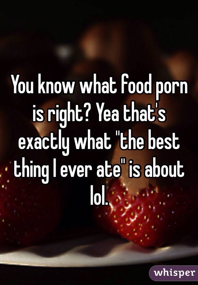 You know what food porn is right? Yea that's exactly what "the best thing I ever ate" is about lol. 