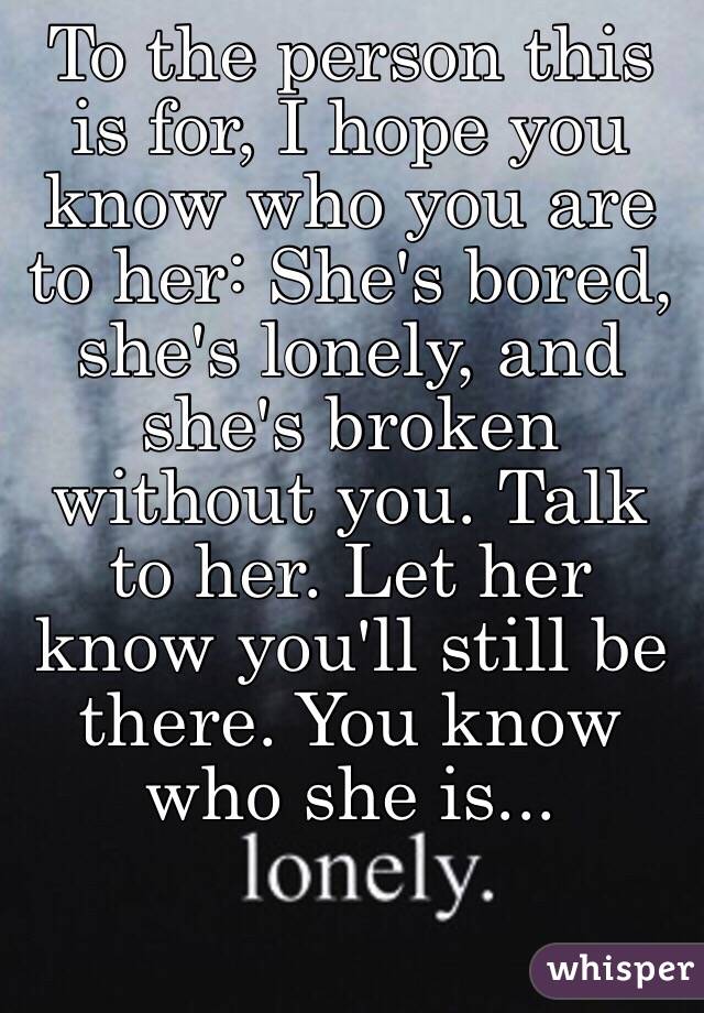 To the person this is for, I hope you know who you are to her: She's bored, she's lonely, and she's broken without you. Talk to her. Let her know you'll still be there. You know who she is...