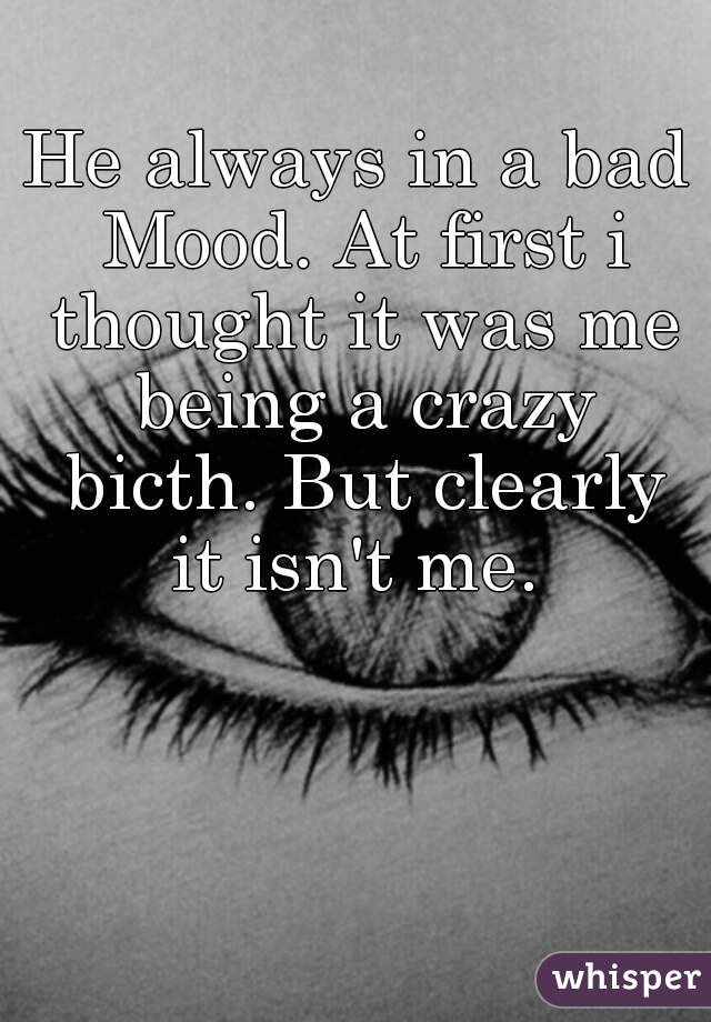 He always in a bad Mood. At first i thought it was me being a crazy bicth. But clearly it isn't me. 