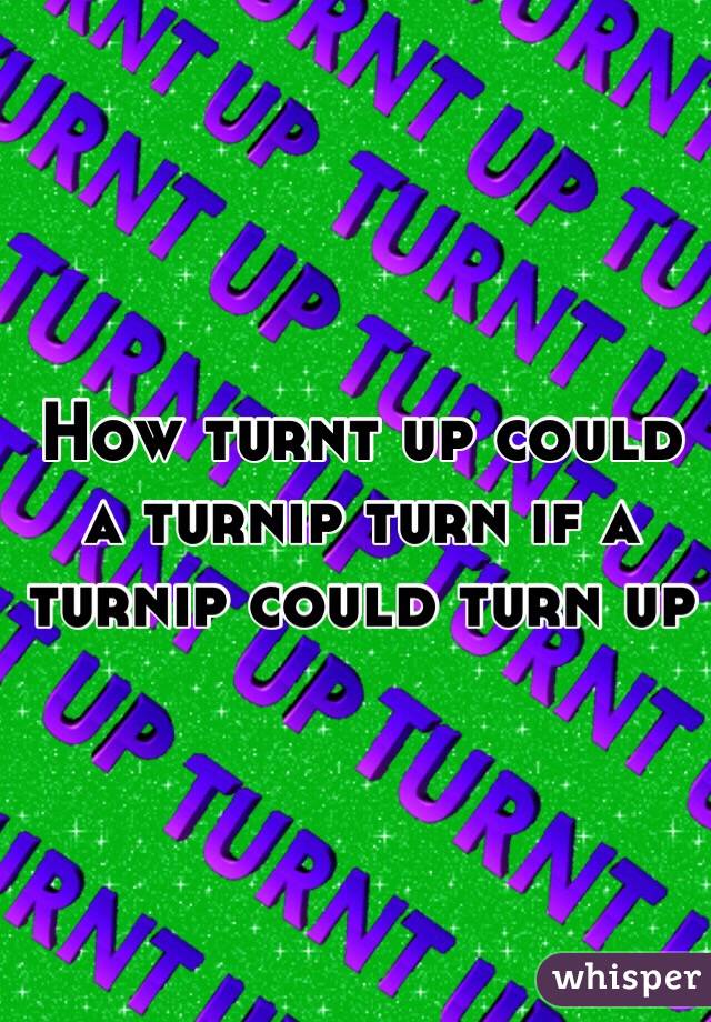 How turnt up could a turnip turn if a turnip could turn up