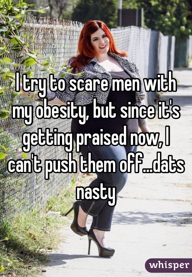 I try to scare men with my obesity, but since it's getting praised now, I can't push them off...dats nasty