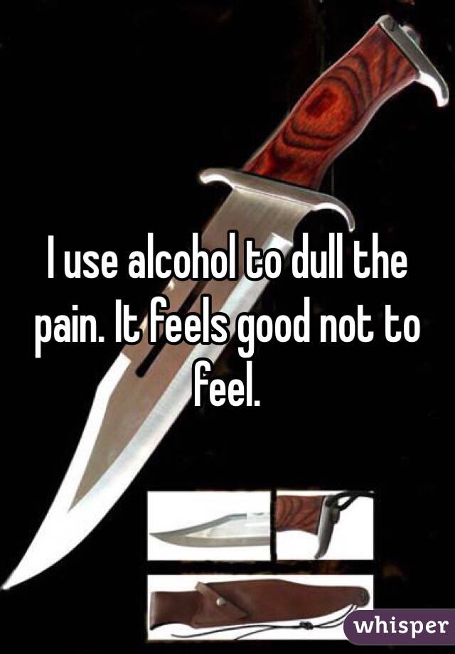 I use alcohol to dull the pain. It feels good not to feel. 