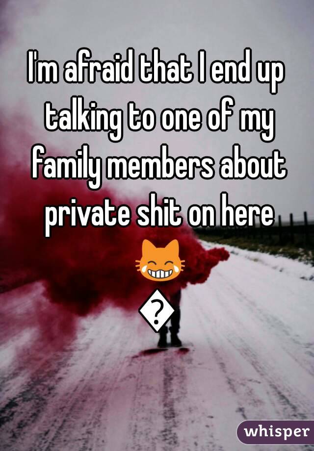 I'm afraid that I end up talking to one of my family members about private shit on here 😹😹