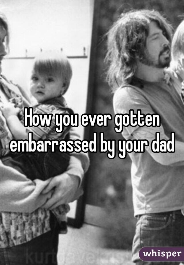 How you ever gotten embarrassed by your dad 