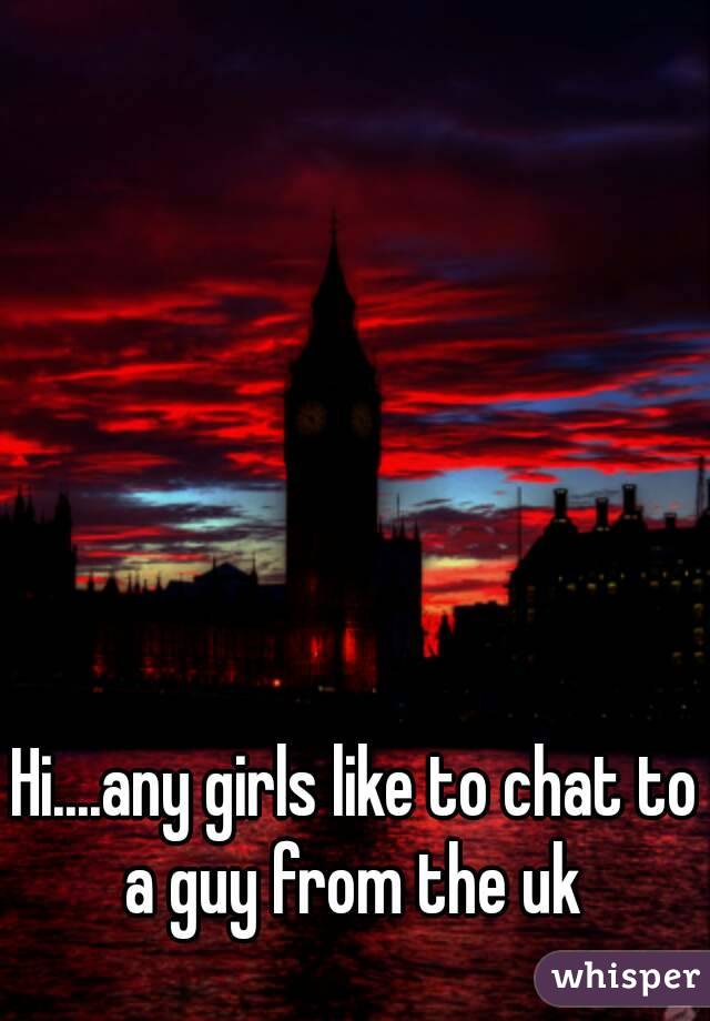 Hi....any girls like to chat to a guy from the uk 