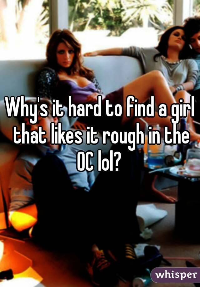 Why's it hard to find a girl that likes it rough in the OC lol? 