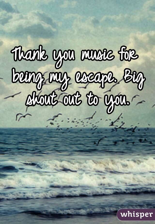 Thank you music for being my escape. Big shout out to you.