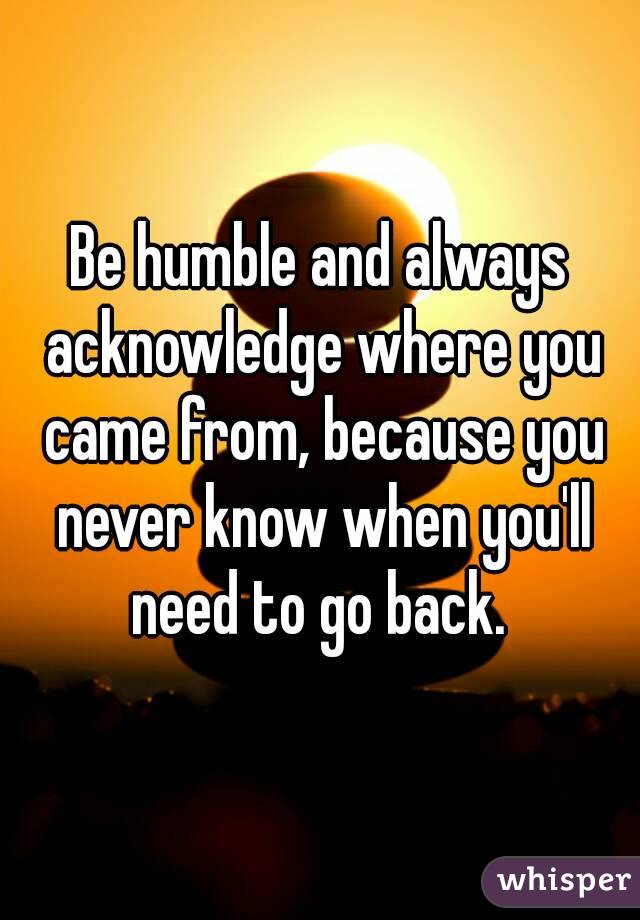  Be humble and always  acknowledge where you came from, because you never know when you'll need to go back. 