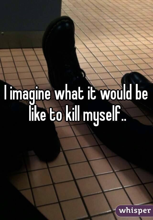 I imagine what it would be like to kill myself..