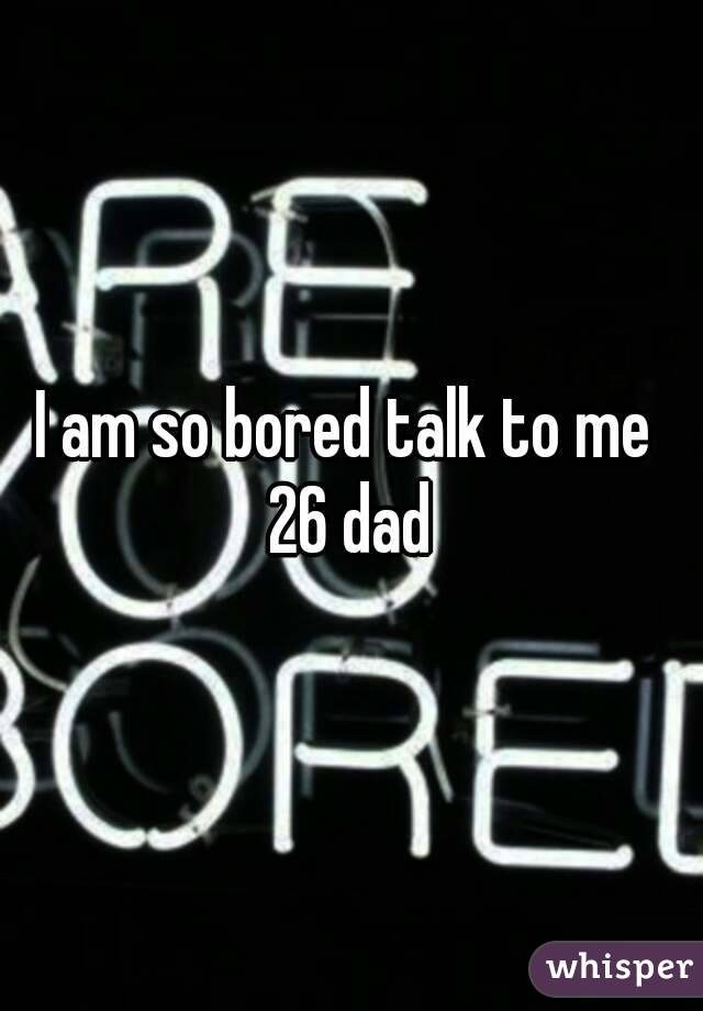 I am so bored talk to me 
26 dad