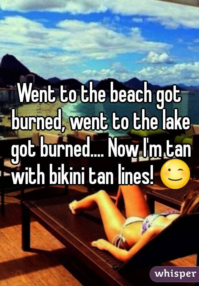 Went to the beach got burned, went to the lake got burned.... Now I'm tan with bikini tan lines! 😉