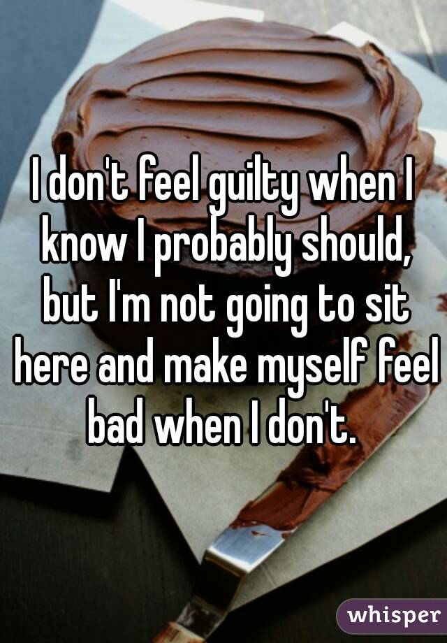 I don't feel guilty when I know I probably should, but I'm not going to sit here and make myself feel bad when I don't. 