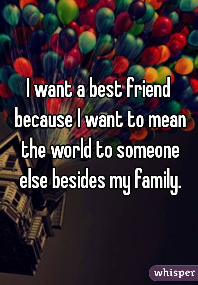 I want a best friend because I want to mean the world to someone else besides my family.