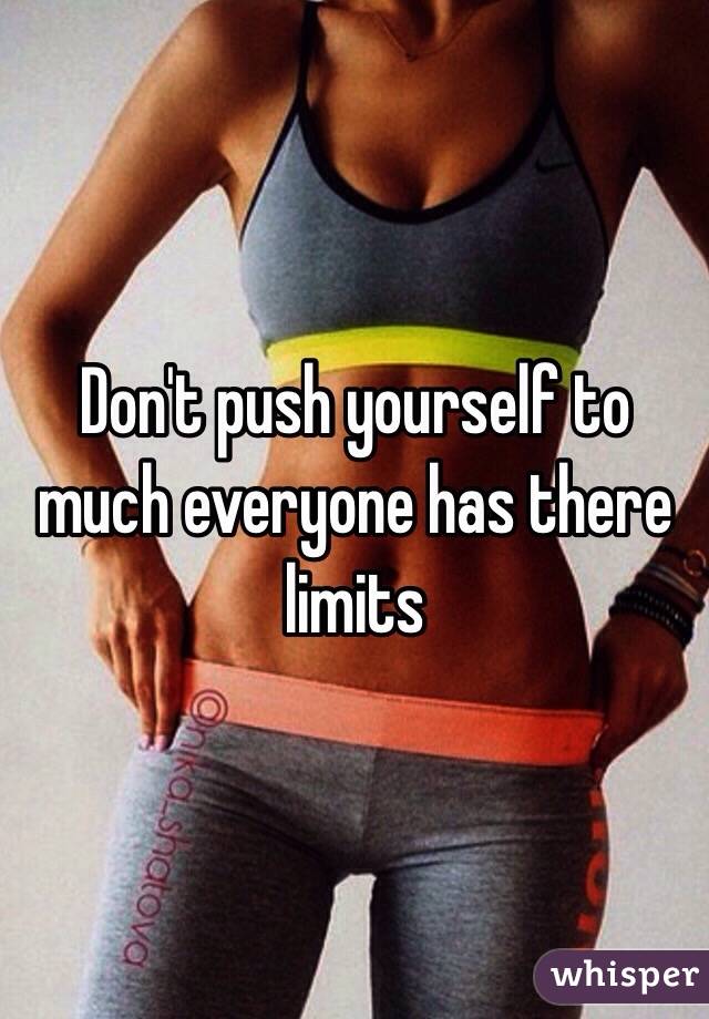 Don't push yourself to much everyone has there limits 