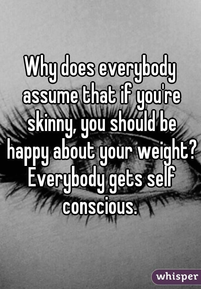 Why does everybody assume that if you're skinny, you should be happy about your weight? Everybody gets self conscious. 