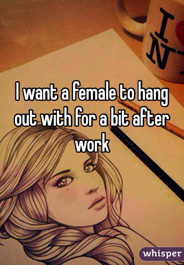 I want a female to hang out with for a bit after work

