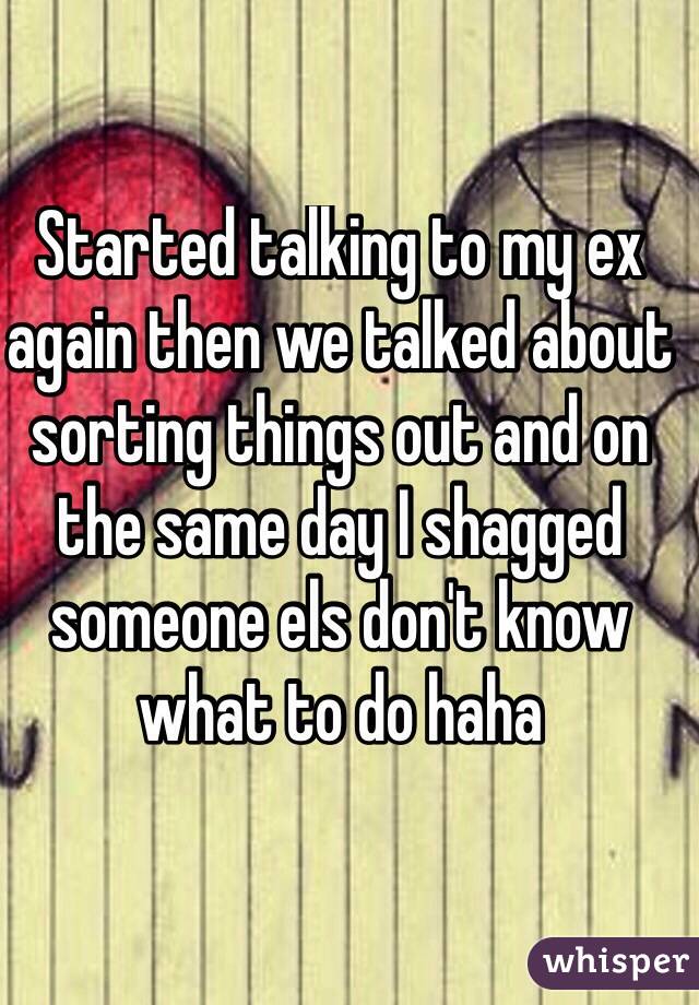 Started talking to my ex again then we talked about sorting things out and on the same day I shagged someone els don't know what to do haha
