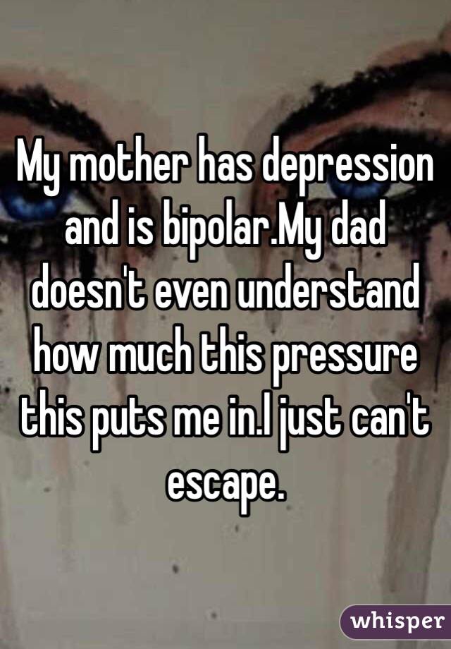 My mother has depression and is bipolar.My dad doesn't even understand how much this pressure this puts me in.I just can't escape.