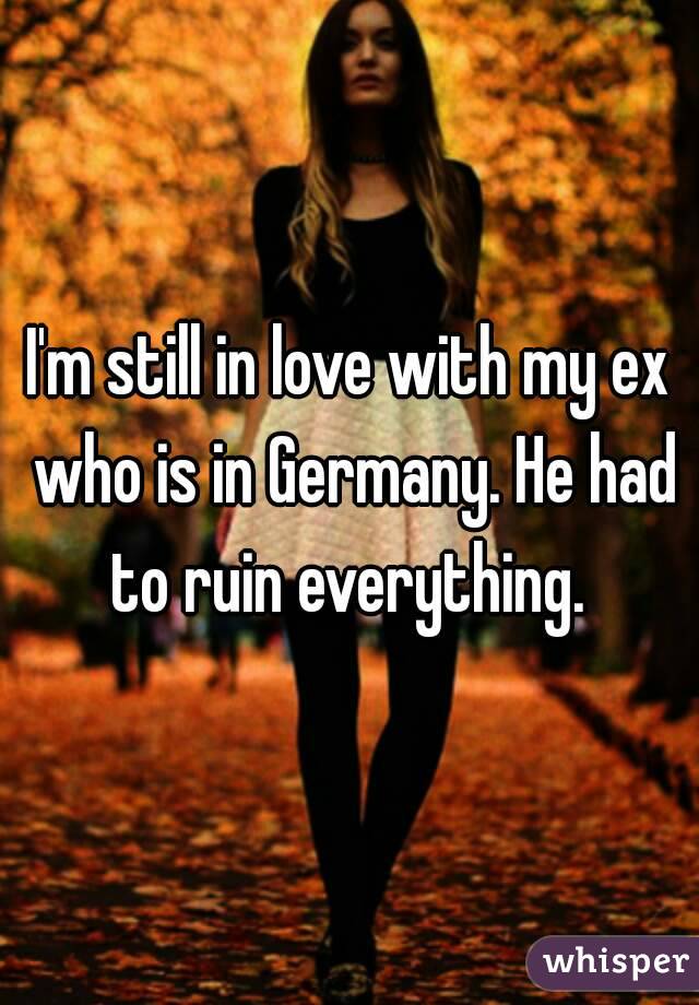 I'm still in love with my ex who is in Germany. He had to ruin everything. 