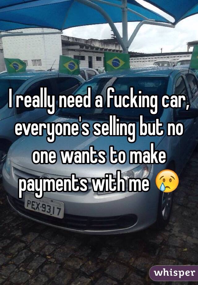 I really need a fucking car, everyone's selling but no one wants to make payments with me 😢