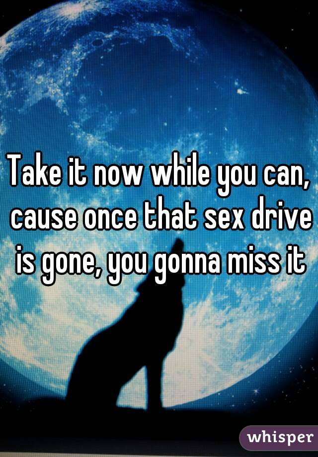 Take it now while you can, cause once that sex drive is gone, you gonna miss it