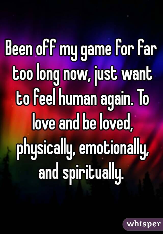 Been off my game for far too long now, just want to feel human again. To love and be loved, physically, emotionally, and spiritually. 