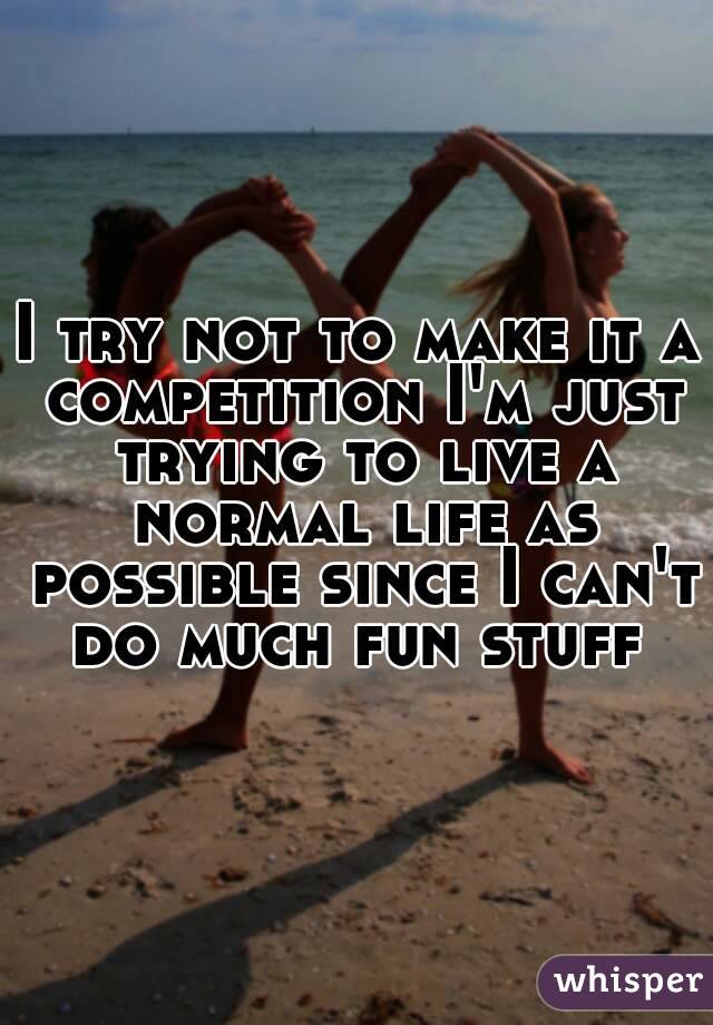 I try not to make it a competition I'm just trying to live a normal life as possible since I can't do much fun stuff 