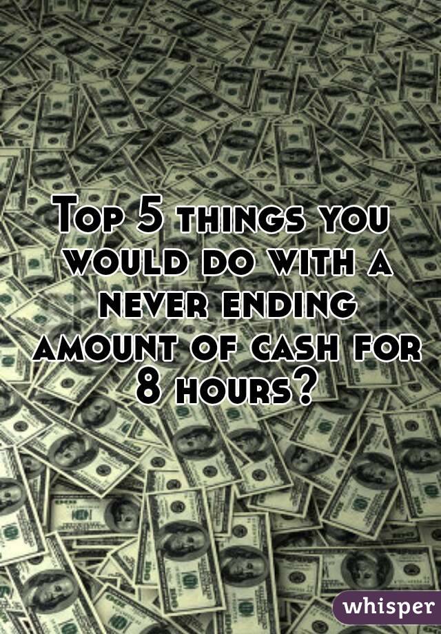 Top 5 things you would do with a never ending amount of cash for 8 hours?