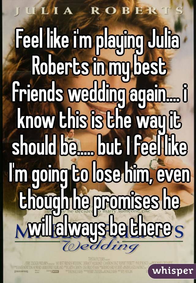 Feel like i'm playing Julia Roberts in my best friends wedding again.... i know this is the way it should be..... but I feel like I'm going to lose him, even though he promises he will always be there