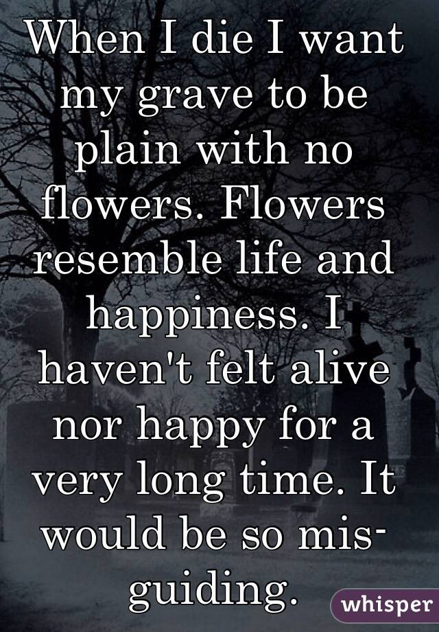 When I die I want my grave to be plain with no flowers. Flowers resemble life and happiness. I haven't felt alive nor happy for a very long time. It would be so mis-guiding. 