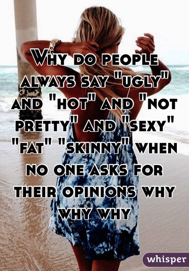 Why do people always say "ugly" and "hot" and "not pretty" and "sexy" "fat" "skinny" when no one asks for their opinions why why why 