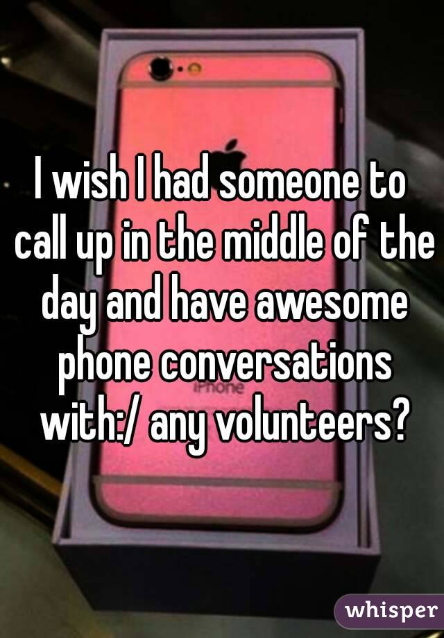 I wish I had someone to call up in the middle of the day and have awesome phone conversations with:/ any volunteers?