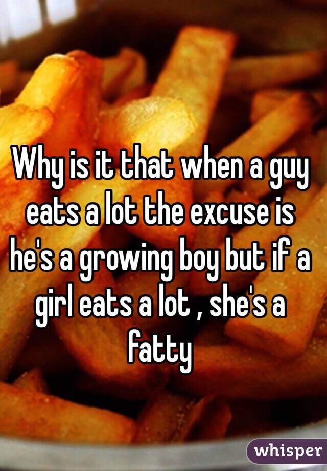 Why is it that when a guy eats a lot the excuse is he's a growing boy but if a girl eats a lot , she's a fatty