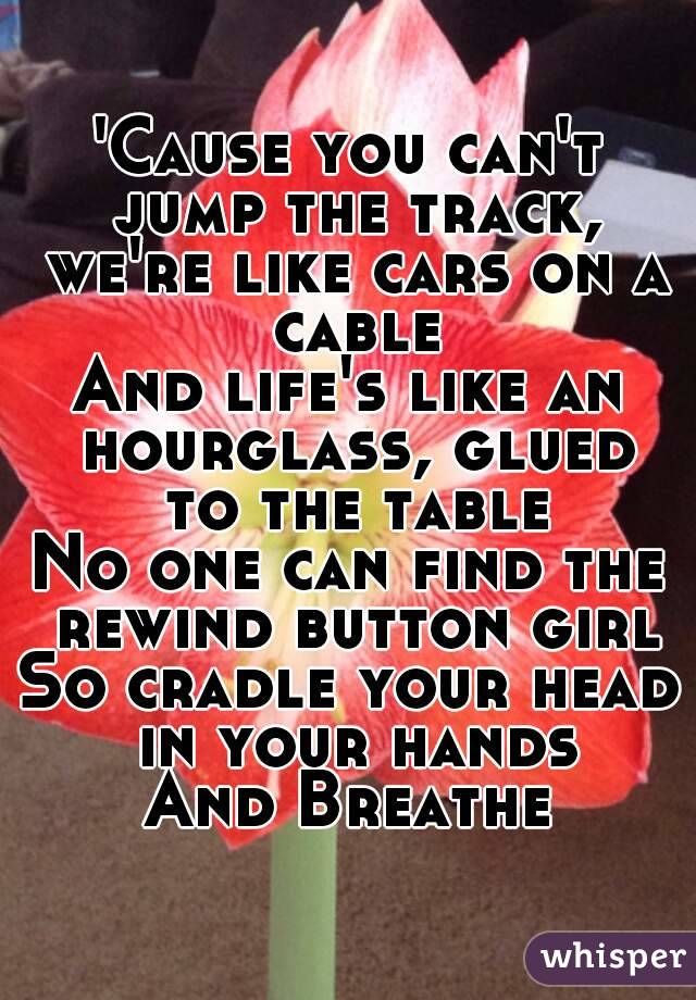 'Cause you can't jump the track, we're like cars on a cable
And life's like an hourglass, glued to the table
No one can find the rewind button girl
So cradle your head in your hands
And Breathe