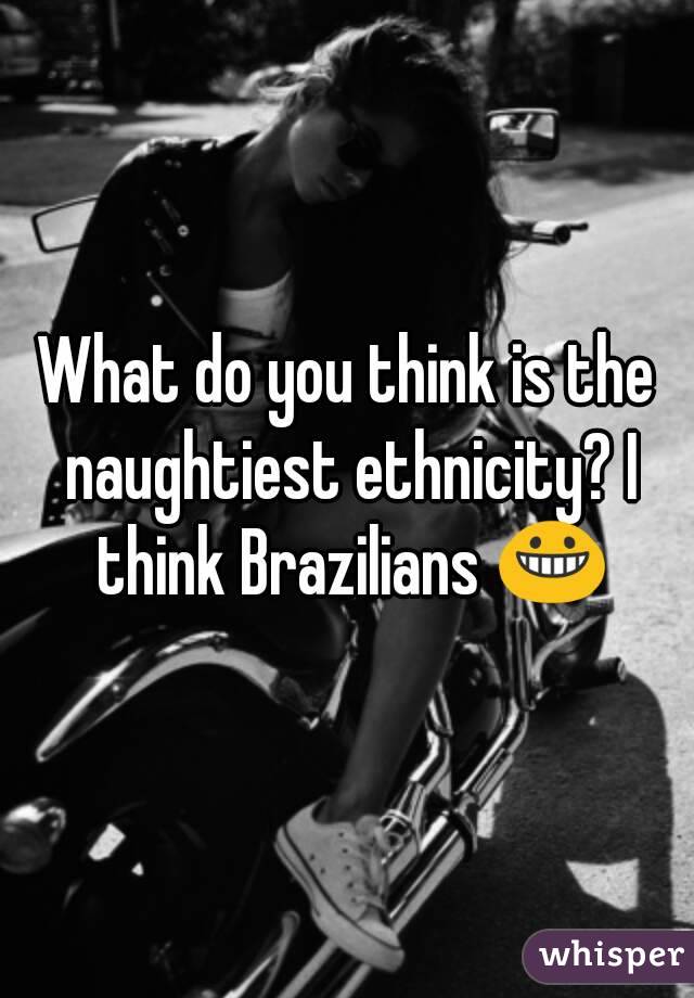 What do you think is the naughtiest ethnicity? I think Brazilians 😀