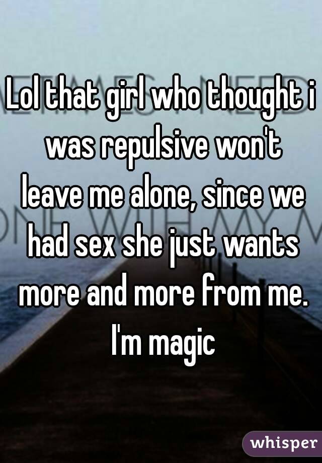 Lol that girl who thought i was repulsive won't leave me alone, since we had sex she just wants more and more from me. I'm magic