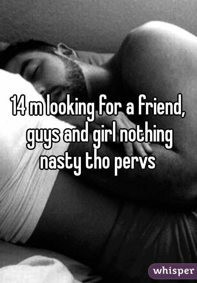 14 m looking for a friend, guys and girl nothing nasty tho pervs 