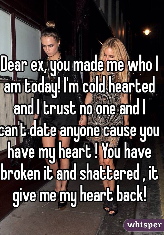 Dear ex, you made me who I am today! I'm cold hearted and I trust no one and I can't date anyone cause you have my heart ! You have broken it and shattered , it give me my heart back! 