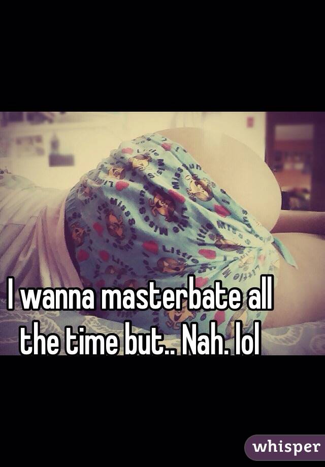 I wanna masterbate all the time but.. Nah. lol