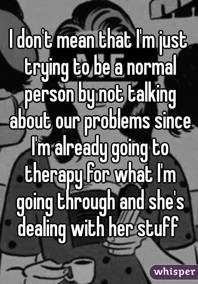 I don't mean that I'm just trying to be a normal person by not talking about our problems since I'm already going to therapy for what I'm going through and she's dealing with her stuff 