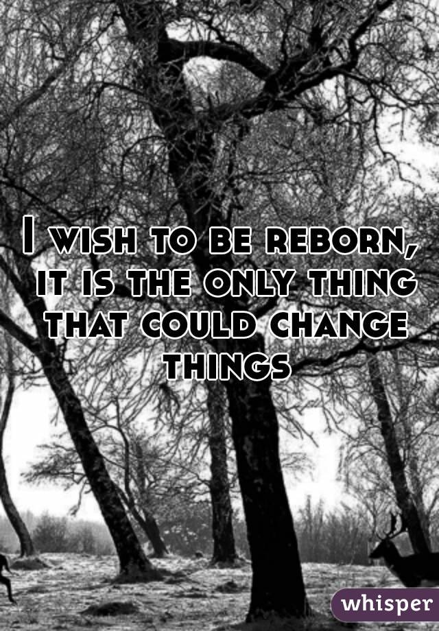 I wish to be reborn, it is the only thing that could change things