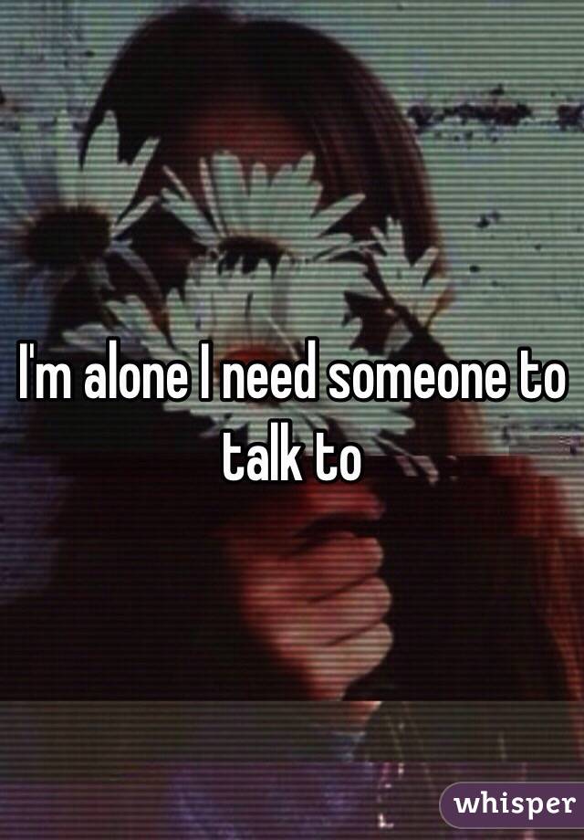 I'm alone I need someone to talk to 