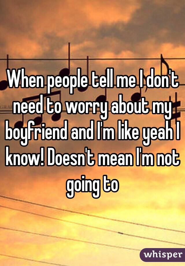 When people tell me I don't need to worry about my boyfriend and I'm like yeah I know! Doesn't mean I'm not going to 