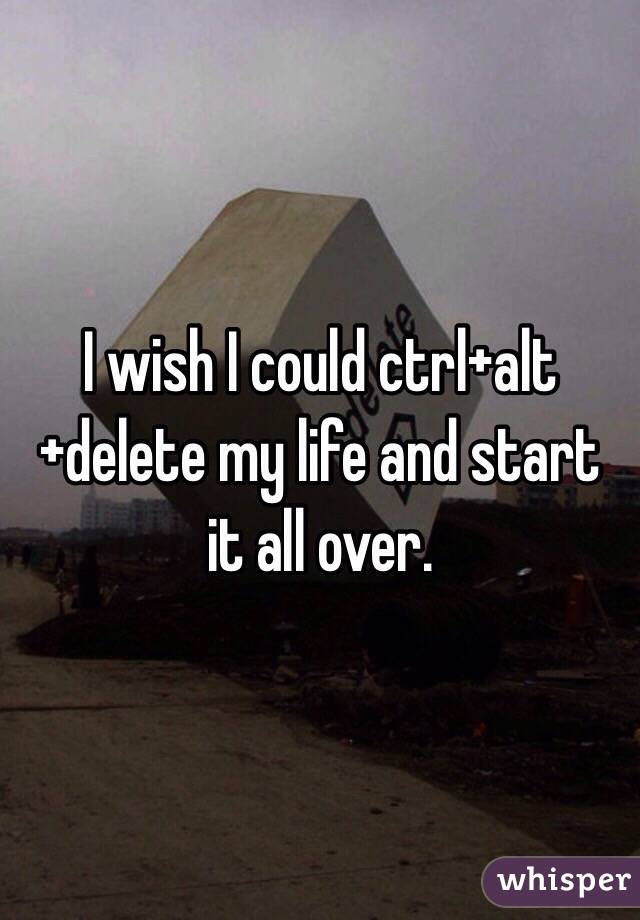 I wish I could ctrl+alt+delete my life and start it all over.