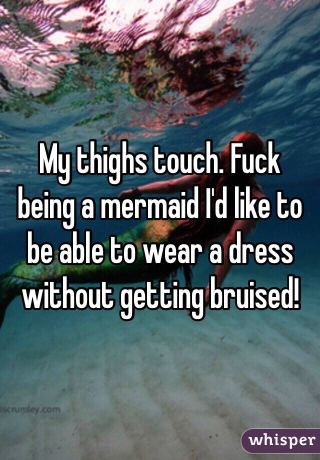 My thighs touch. Fuck being a mermaid I'd like to be able to wear a dress without getting bruised!
