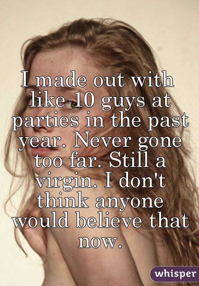 I made out with like 10 guys at parties in the past year. Never gone too far. Still a virgin. I don't think anyone would believe that now.