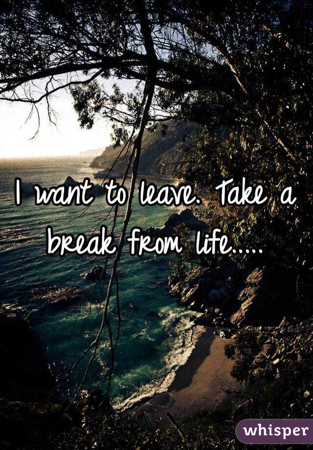 I want to leave. Take a break from life.....