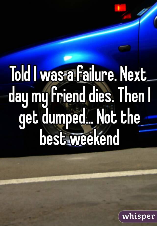 Told I was a failure. Next day my friend dies. Then I get dumped... Not the best weekend