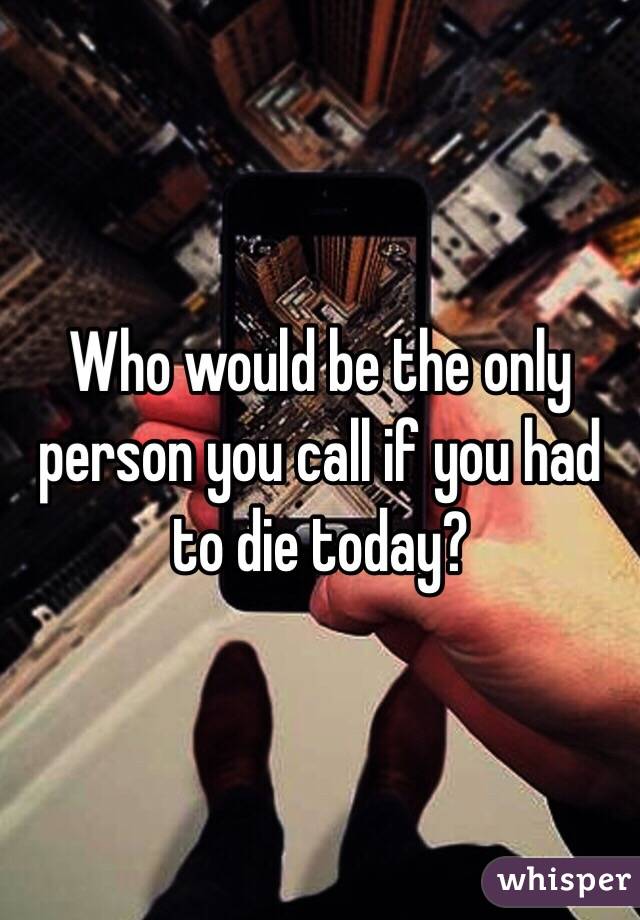 Who would be the only person you call if you had to die today?